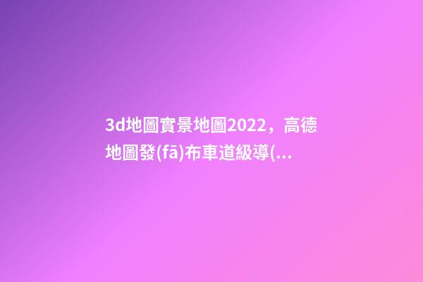 3d地圖實景地圖2022，高德地圖發(fā)布車道級導(dǎo)航加強(qiáng)版-第1張-觀點-玄機(jī)派