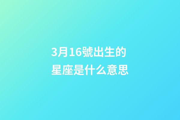 3月16號出生的星座是什么意思-第1張-星座運勢-玄機派