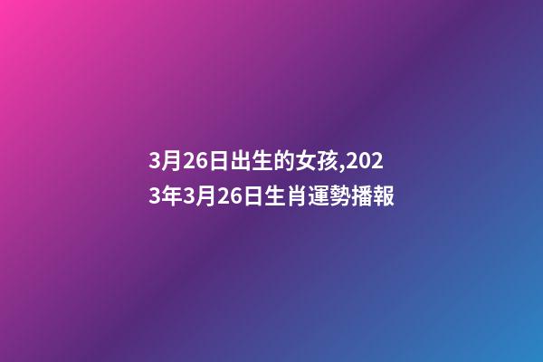 3月26日出生的女孩,2023年3月26日生肖運勢播報-第1張-觀點-玄機派