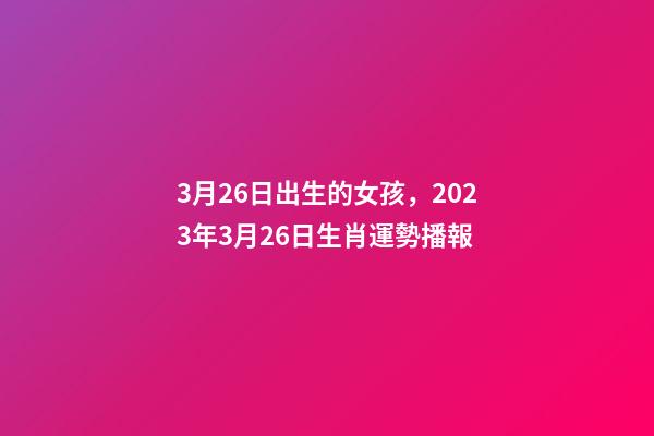 3月26日出生的女孩，2023年3月26日生肖運勢播報-第1張-觀點-玄機派
