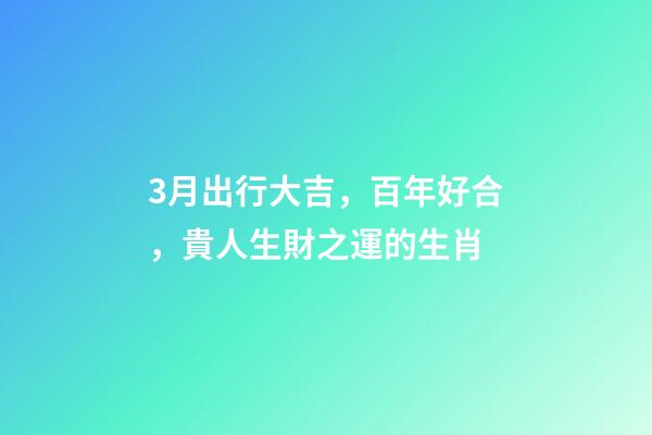 3月出行大吉，百年好合，貴人生財之運的生肖