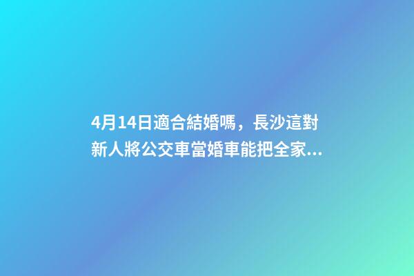 4月14日適合結婚嗎，長沙這對新人將公交車當婚車能把全家人的幸福都裝上-第1張-觀點-玄機派
