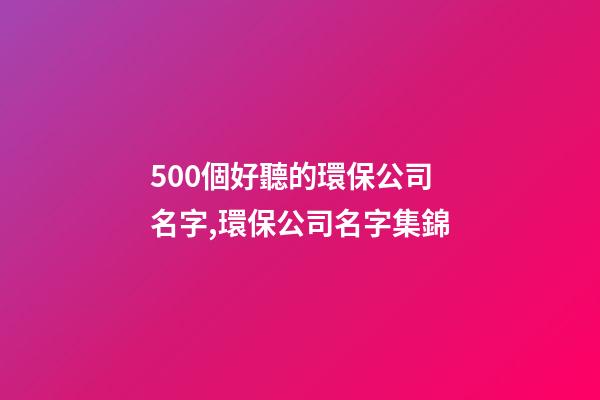 500個好聽的環保公司名字,環保公司名字集錦-第1張-公司起名-玄機派