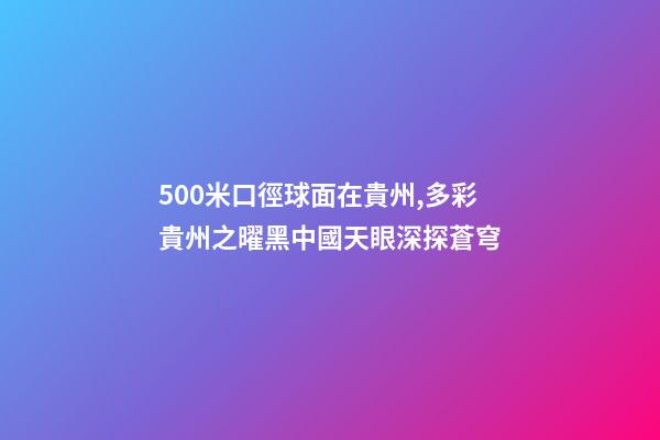 500米口徑球面在貴州,多彩貴州之曜黑中國天眼深探蒼穹-第1張-觀點-玄機派