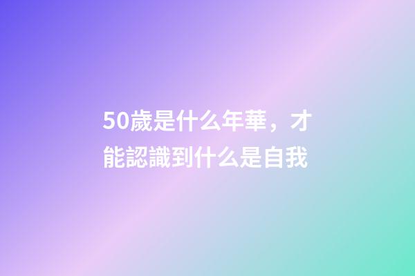 50歲是什么年華，才能認識到什么是自我-第1張-觀點-玄機派
