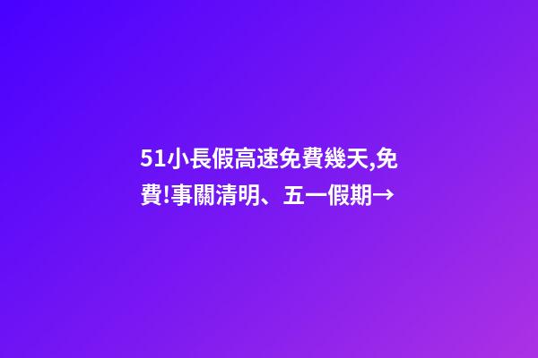 51小長假高速免費幾天,免費!事關清明、五一假期→-第1張-觀點-玄機派