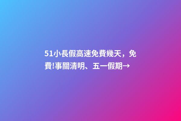 51小長假高速免費幾天，免費!事關清明、五一假期→-第1張-觀點-玄機派
