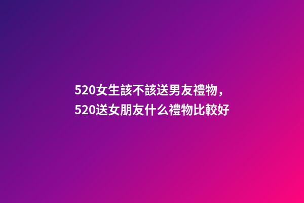 520女生該不該送男友禮物，520送女朋友什么禮物比較好-第1張-觀點-玄機派