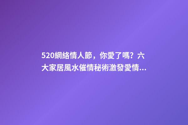 520網絡情人節，你愛了嗎？六大家居風水催情秘術激發愛情魔力