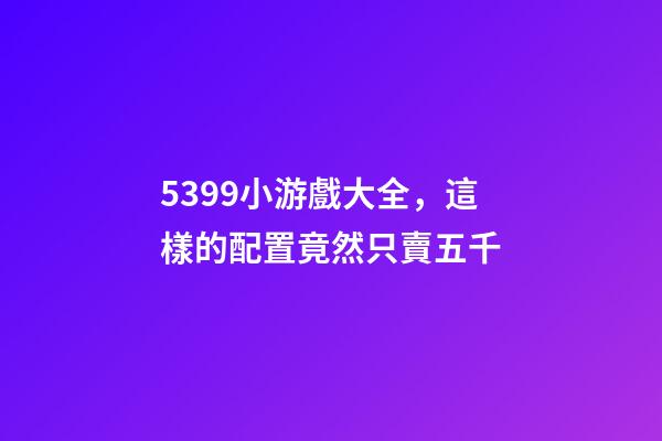5399小游戲大全，這樣的配置竟然只賣五千-第1張-觀點-玄機派