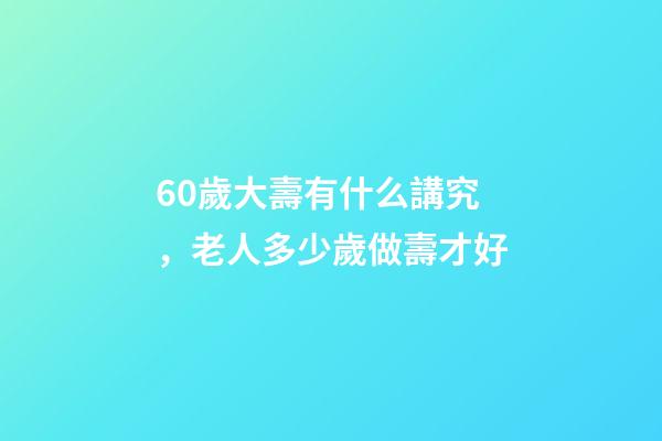 60歲大壽有什么講究，老人多少歲做壽才好-第1張-觀點-玄機派
