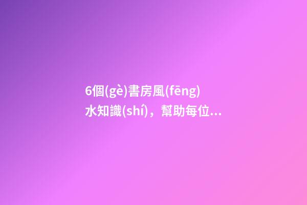 6個(gè)書房風(fēng)水知識(shí)，幫助每位家長(zhǎng)打造出高材生！