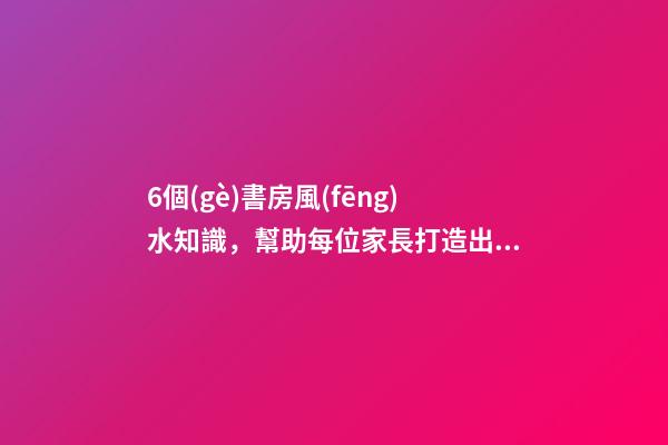 6個(gè)書房風(fēng)水知識，幫助每位家長打造出高材生！