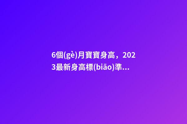 6個(gè)月寶寶身高，2023最新身高標(biāo)準(zhǔn)看看你家娃有沒(méi)有拖后腿-第1張-觀點(diǎn)-玄機(jī)派