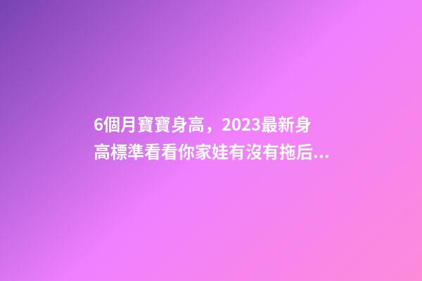 6個月寶寶身高，2023最新身高標準看看你家娃有沒有拖后腿-第1張-觀點-玄機派