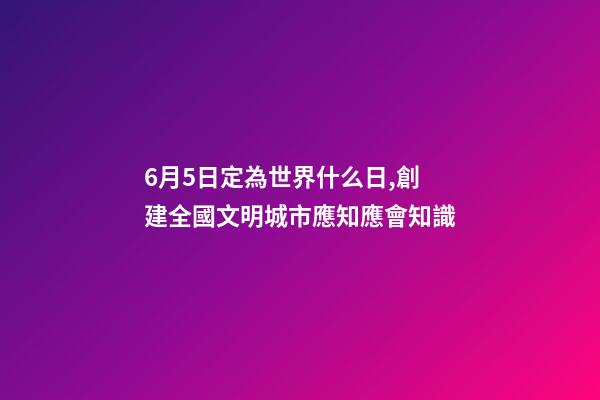 6月5日定為世界什么日,創建全國文明城市應知應會知識-第1張-觀點-玄機派