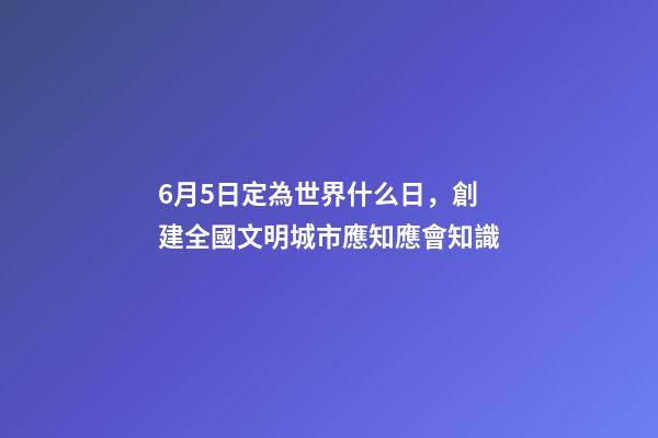 6月5日定為世界什么日，創建全國文明城市應知應會知識-第1張-觀點-玄機派