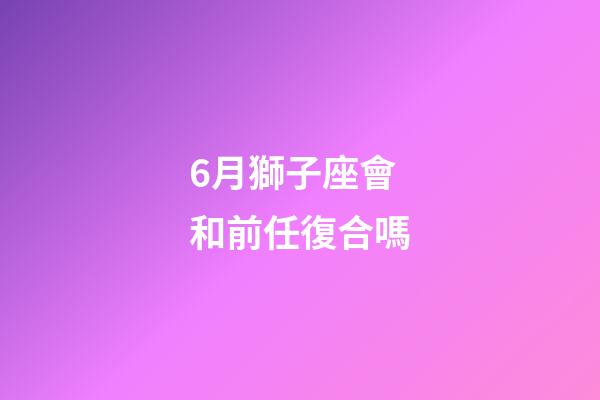 6月獅子座會和前任復合嗎-第1張-星座運勢-玄機派