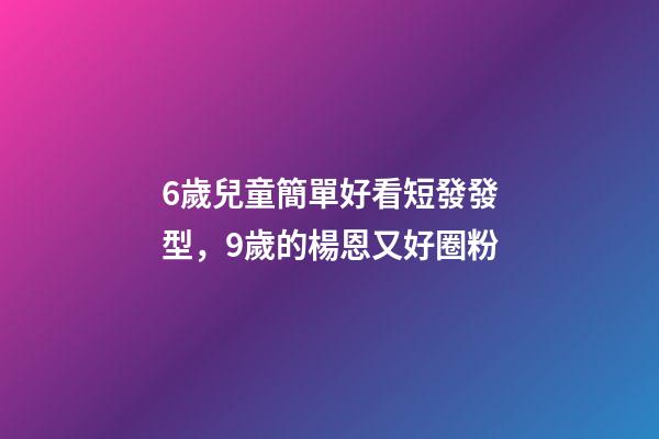 6歲兒童簡單好看短發發型，9歲的楊恩又好圈粉-第1張-觀點-玄機派