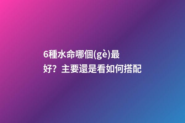 6種水命哪個(gè)最好？主要還是看如何搭配