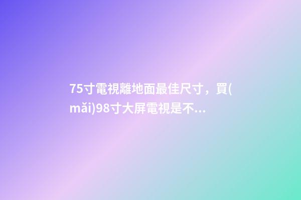 75寸電視離地面最佳尺寸，買(mǎi)98寸大屏電視是不是花“冤枉錢(qián)”-第1張-觀點(diǎn)-玄機(jī)派