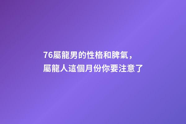 76屬龍男的性格和脾氣，屬龍人這個月份你要注意了