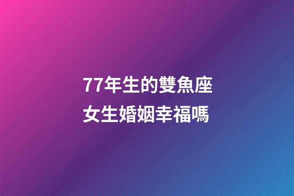 77年生的雙魚座女生婚姻幸福嗎-第1張-星座運勢-玄機派