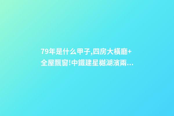 79年是什么甲子,四房大橫廳+全屋飄窗!中鐵建星樾湖濱兩種戶型提前曝光-第1張-觀點-玄機派