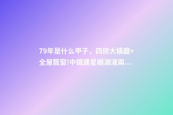 79年是什么甲子，四房大橫廳+全屋飄窗!中鐵建星樾湖濱兩種戶型提前曝光-第1張-觀點-玄機派
