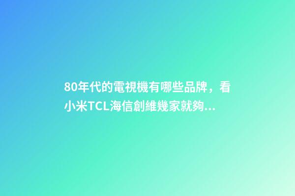 80年代的電視機有哪些品牌，看小米TCL海信創維幾家就夠了-第1張-觀點-玄機派