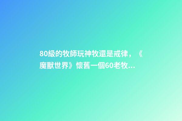 80級的牧師玩神牧還是戒律，《魔獸世界》懷舊一個60老牧師的回憶-第1張-觀點-玄機派