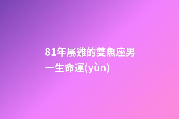 81年屬雞的雙魚座男一生命運(yùn)-第1張-星座運(yùn)勢-玄機(jī)派