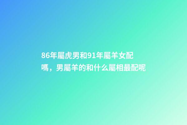 86年屬虎男和91年屬羊女配嗎，男屬羊的和什么屬相最配呢-第1張-觀點-玄機派