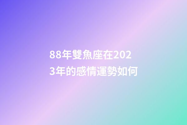 88年雙魚座在2023年的感情運勢如何-第1張-星座運勢-玄機派