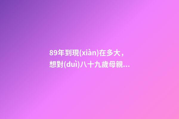 89年到現(xiàn)在多大，想對(duì)八十九歲母親說永遠(yuǎn)的愛致永遠(yuǎn)的您-第1張-觀點(diǎn)-玄機(jī)派