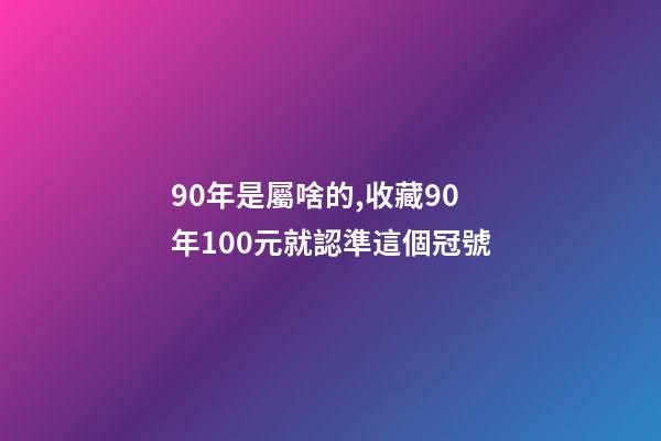 90年是屬啥的,收藏90年100元就認準這個冠號-第1張-觀點-玄機派