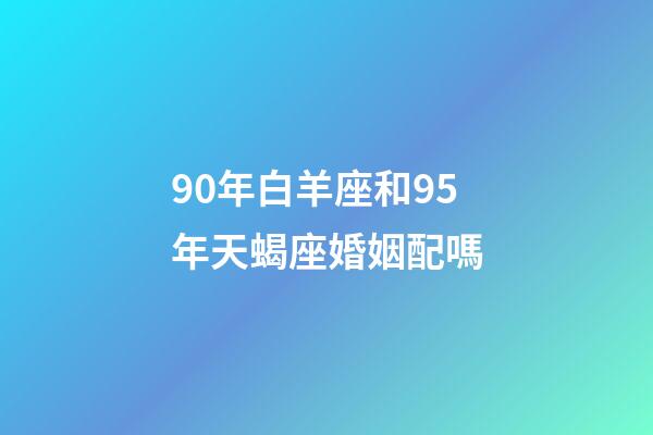 90年白羊座和95年天蝎座婚姻配嗎-第1張-星座運勢-玄機派
