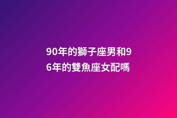 90年的獅子座男和96年的雙魚座女配嗎-第1張-星座運勢-玄機派