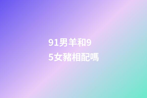 91男羊和95女豬相配嗎（男91羊女95豬會離婚嗎）-第1張-星座運勢-玄機派