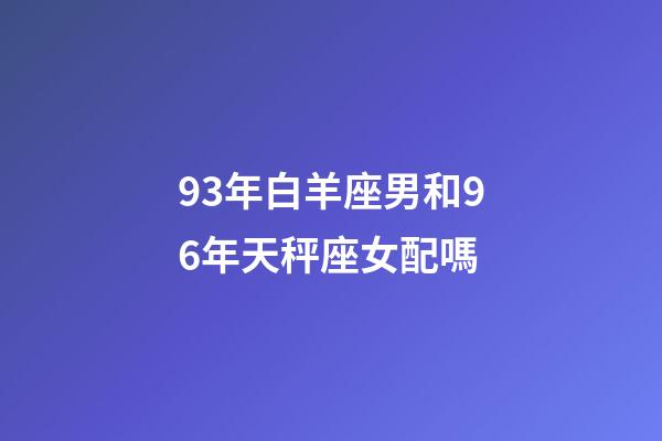 93年白羊座男和96年天秤座女配嗎-第1張-星座運勢-玄機派