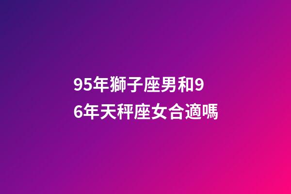95年獅子座男和96年天秤座女合適嗎-第1張-星座運勢-玄機派