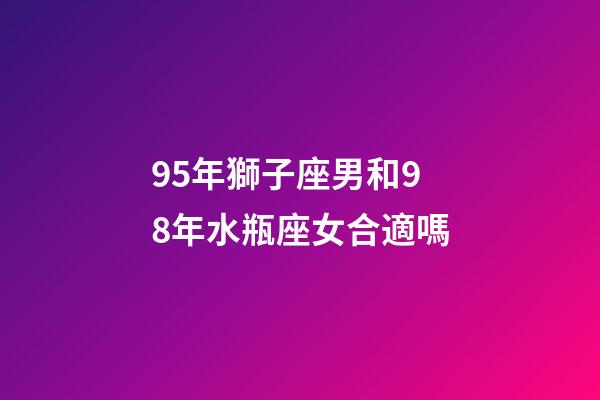 95年獅子座男和98年水瓶座女合適嗎-第1張-星座運勢-玄機派
