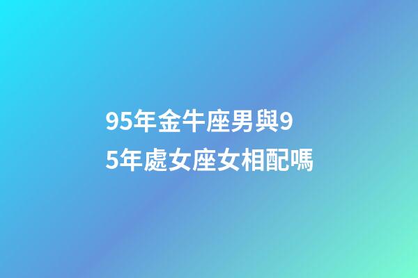 95年金牛座男與95年處女座女相配嗎-第1張-星座運勢-玄機派