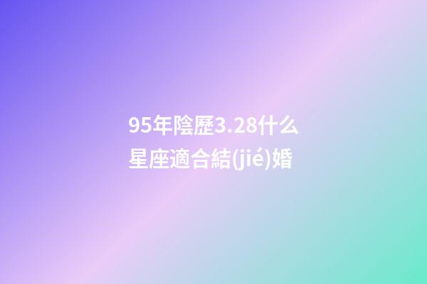95年陰歷3.28什么星座適合結(jié)婚-第1張-星座運勢-玄機派