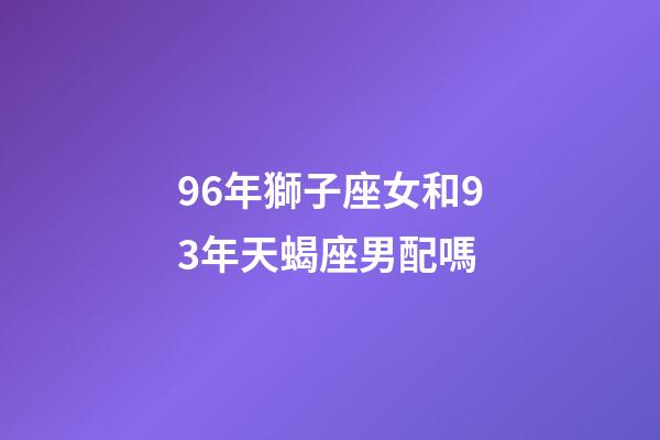 96年獅子座女和93年天蝎座男配嗎-第1張-星座運勢-玄機派