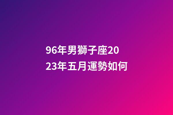 96年男獅子座2023年五月運勢如何-第1張-星座運勢-玄機派