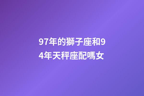97年的獅子座和94年天秤座配嗎女-第1張-星座運勢-玄機派