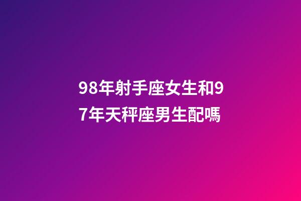 98年射手座女生和97年天秤座男生配嗎-第1張-星座運勢-玄機派