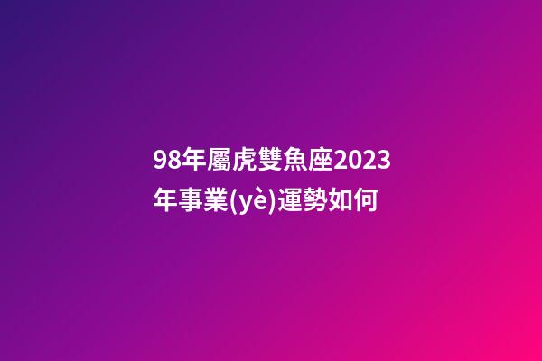 98年屬虎雙魚座2023年事業(yè)運勢如何-第1張-星座運勢-玄機派