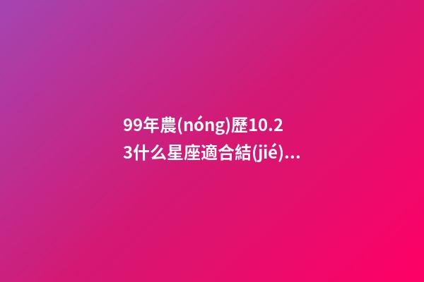 99年農(nóng)歷10.23什么星座適合結(jié)婚-第1張-星座運勢-玄機派